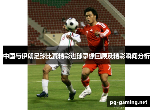 中国与伊朗足球比赛精彩进球录像回顾及精彩瞬间分析