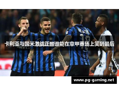 卡利亚与国米激战正酣谁能在意甲赛场上笑到最后